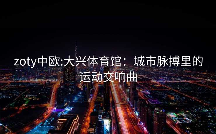 zoty中欧:大兴体育馆：城市脉搏里的运动交响曲