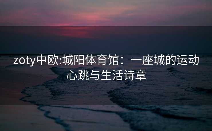 zoty中欧:城阳体育馆：一座城的运动心跳与生活诗章