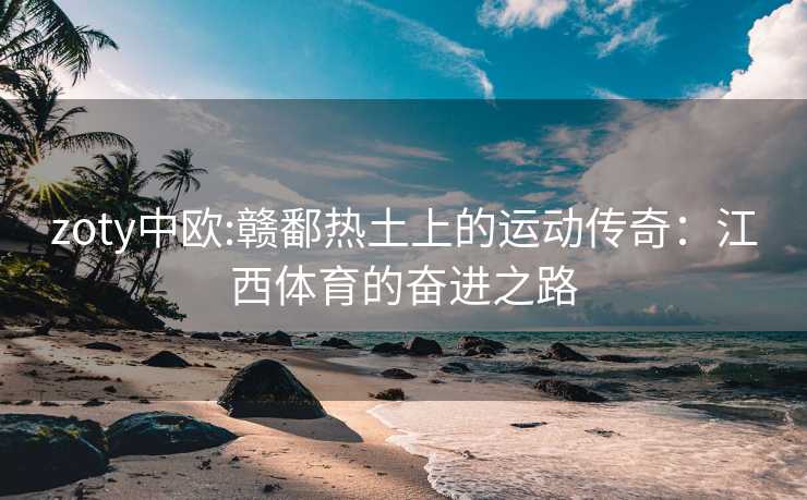 zoty中欧:赣鄱热土上的运动传奇：江西体育的奋进之路