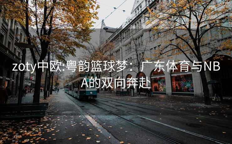 zoty中欧:粤韵篮球梦:广东体育与NBA的双向奔赴 zoty中欧:粤韵篮球梦:广东体育与NBA的双向奔赴