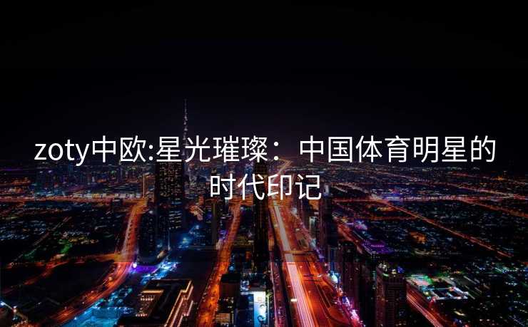 zoty中欧:星光璀璨:中国体育明星的时代印记 zoty中欧:星光璀璨:中国体育明星的时代印记