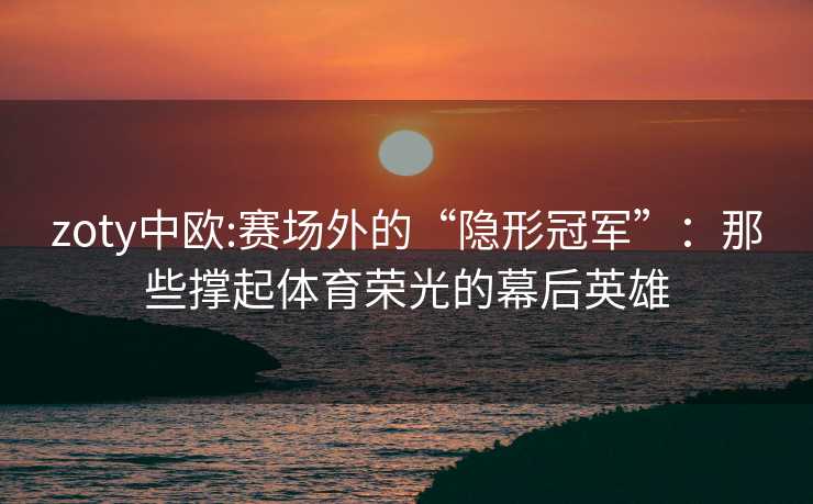 zoty中欧:赛场外的“隐形冠军”：那些撑起体育荣光的幕后英雄