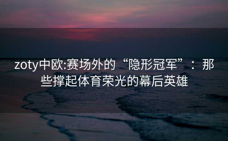 zoty中欧:赛场外的“隐形冠军”：那些撑起体育荣光的幕后英雄