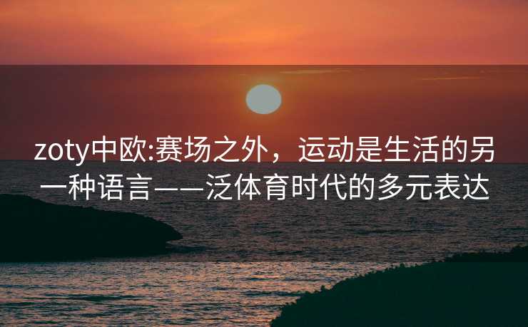 zoty中欧:赛场之外，运动是生活的另一种语言——泛体育时代的多元表达