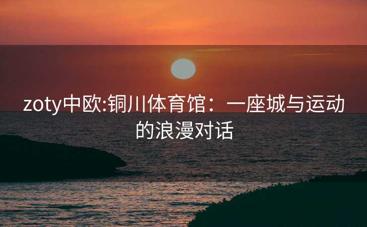 zoty中欧:铜川体育馆：一座城与运动的浪漫对话