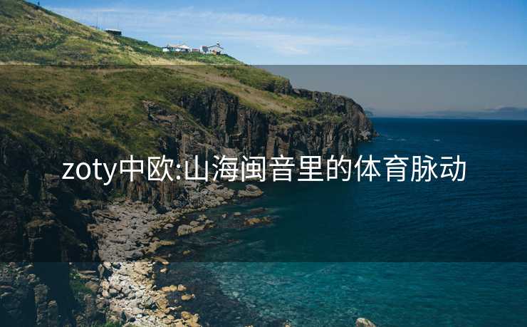zoty中欧:山海闽音里的体育脉动 zoty中欧:山海闽音里的体育脉动