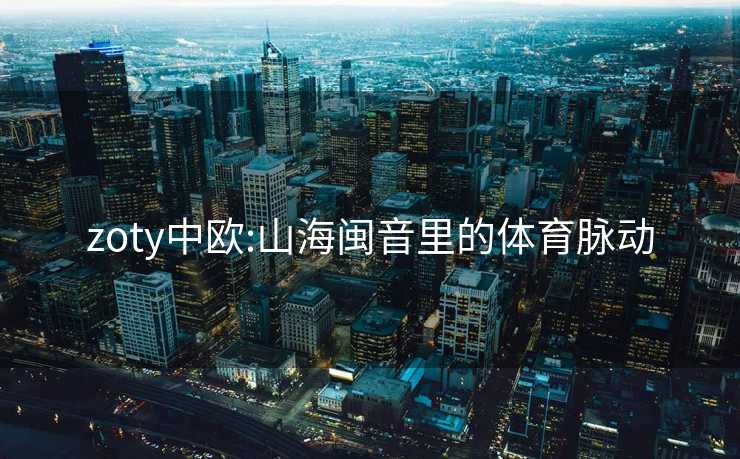 zoty中欧:山海闽音里的体育脉动