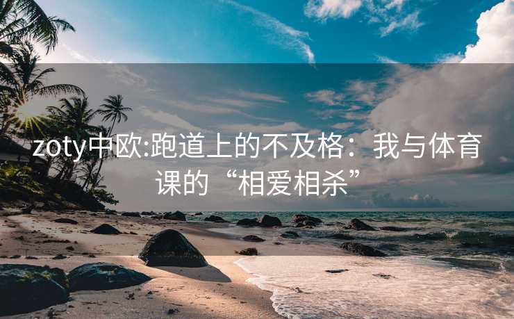 zoty中欧:跑道上的不及格：我与体育课的“相爱相杀”