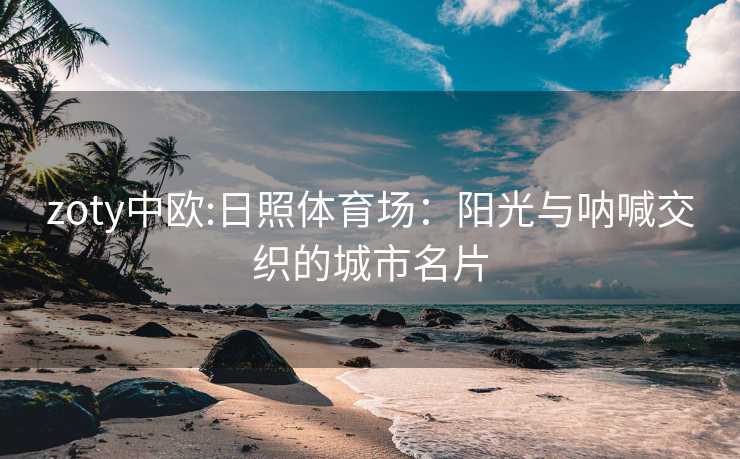 zoty中欧:日照体育场：阳光与呐喊交织的城市名片