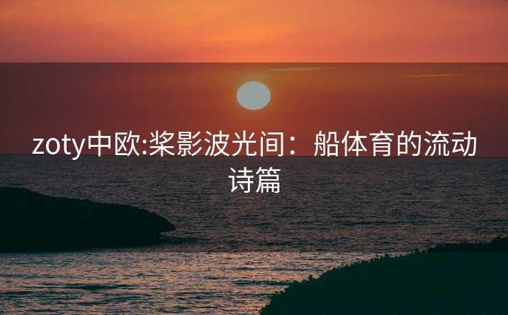 zoty中欧:桨影波光间：船体育的流动诗篇