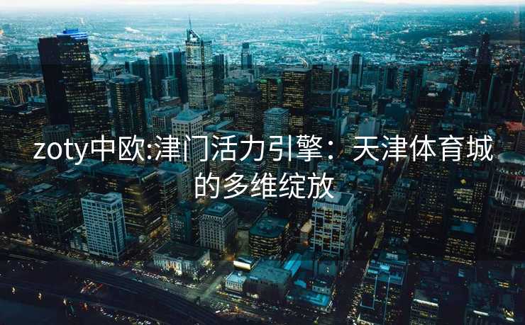 zoty中欧:津门活力引擎：天津体育城的多维绽放