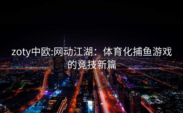 zoty中欧:网动江湖：体育化捕鱼游戏的竞技新篇