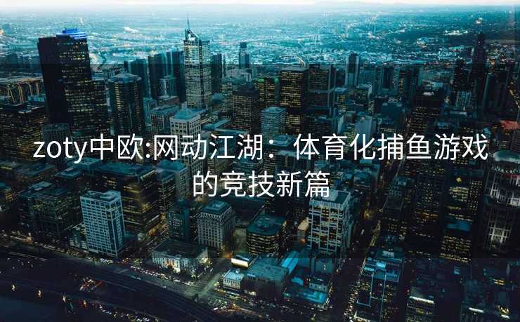 zoty中欧:网动江湖：体育化捕鱼游戏的竞技新篇