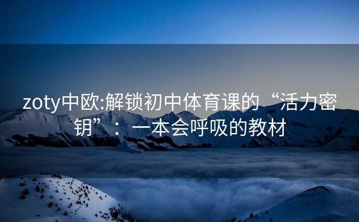 zoty中欧:解锁初中体育课的“活力密钥”:一本会呼吸的教材 zoty中欧:解锁初中体育课的“活力密钥”:一本会呼吸的教材