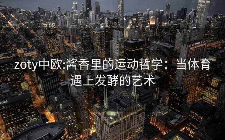 zoty中欧:酱香里的运动哲学:当体育遇上发酵的艺术 zoty中欧:酱香里的运动哲学:当体育遇上发酵的艺术