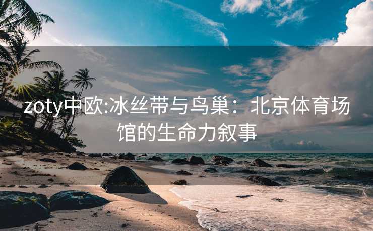 zoty中欧:冰丝带与鸟巢：北京体育场馆的生命力叙事