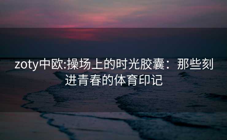 zoty中欧:操场上的时光胶囊：那些刻进青春的体育印记