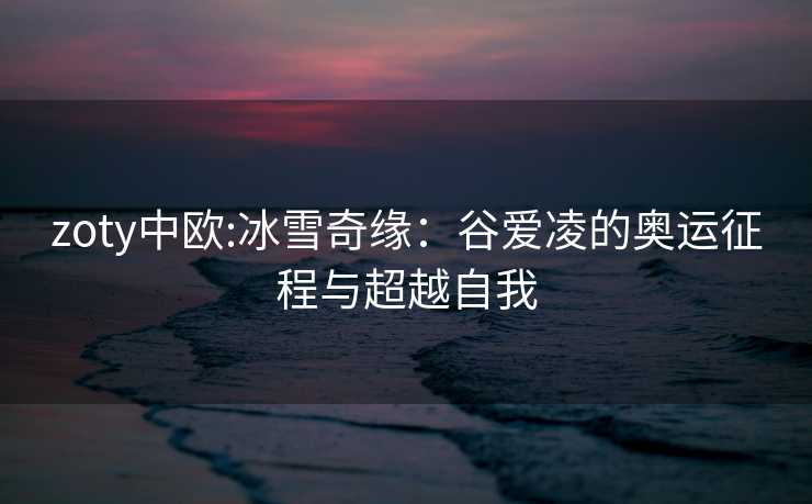 zoty中欧:冰雪奇缘：谷爱凌的奥运征程与超越自我