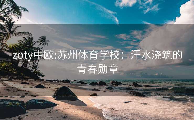 zoty中欧:苏州体育学校:汗水浇筑的青春勋章 zoty中欧:苏州体育学校:汗水浇筑的青春勋章