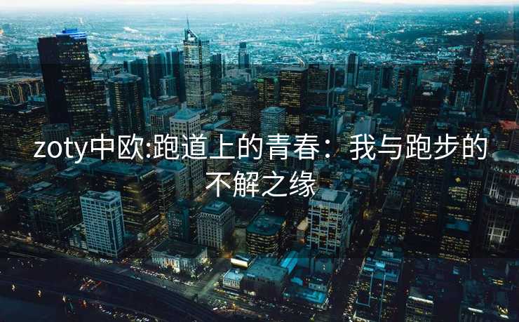 zoty中欧:跑道上的青春：我与跑步的不解之缘