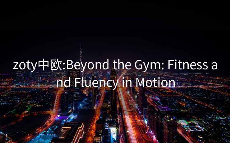 zoty中欧:Beyond the Gym: Fitness and Fluency in Motion